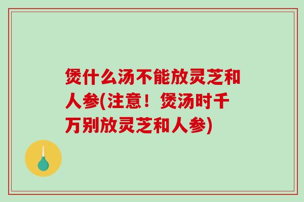 煲什么汤不能放灵芝和人参(注意！煲汤时千万别放灵芝和人参)