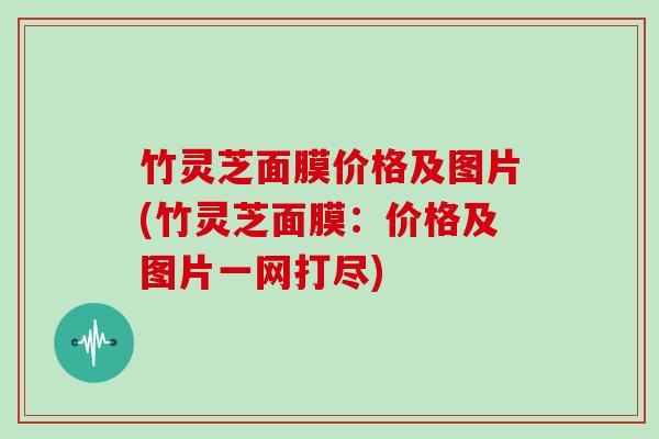 竹灵芝面膜价格及图片(竹灵芝面膜:价格及图片一网打尽) 竹灵芝面膜价格及图片(竹灵芝面膜:价格及图片一网打尽)