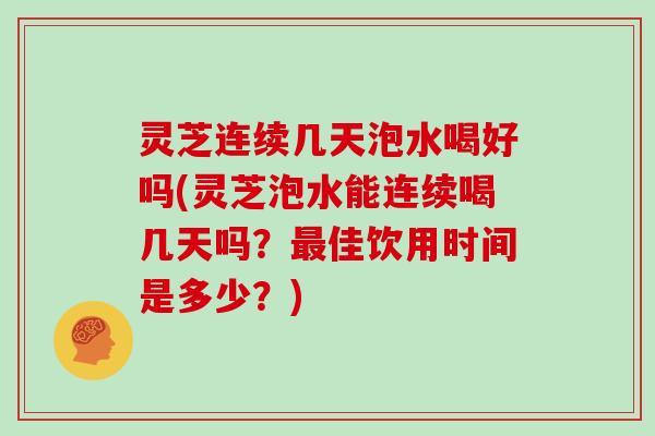 灵芝连续几天泡水喝好吗(灵芝泡水能连续喝几天吗?佳饮用时间是多少?) 灵芝连续几天泡水喝好吗(灵芝泡水能连续喝几天吗?佳饮用时间是多少?)