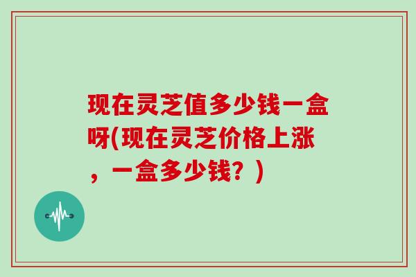 现在灵芝值多少钱一盒呀(现在灵芝价格上涨，一盒多少钱？)