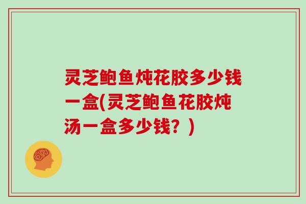 灵芝鲍鱼炖花胶多少钱一盒(灵芝鲍鱼花胶炖汤一盒多少钱?) 灵芝鲍鱼炖花胶多少钱一盒(灵芝鲍鱼花胶炖汤一盒多少钱?)