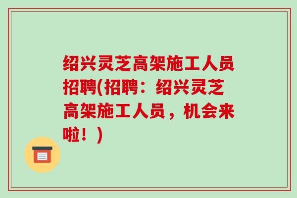 绍兴灵芝高架施工人员招聘(招聘:绍兴灵芝高架施工人员,机会来啦!) 绍兴灵芝高架施工人员招聘(招聘:绍兴灵芝高架施工人员,机会来啦!)