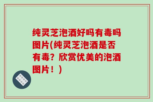 纯灵芝泡酒好吗有毒吗图片(纯灵芝泡酒是否有毒?欣赏优美的泡酒图片!) 纯灵芝泡酒好吗有毒吗图片(纯灵芝泡酒是否有毒?欣赏优美的泡酒图片!)