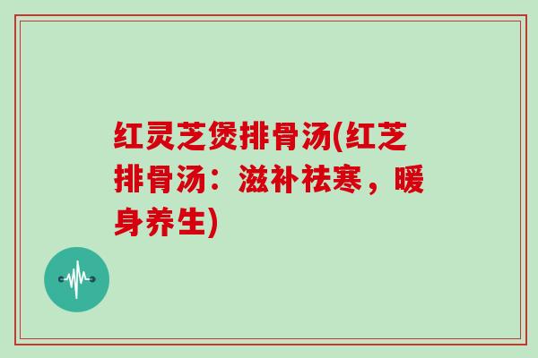 红灵芝煲排骨汤(红芝排骨汤:滋补祛寒,暖身养生) 红灵芝煲排骨汤(红芝排骨汤:滋补祛寒,暖身养生)