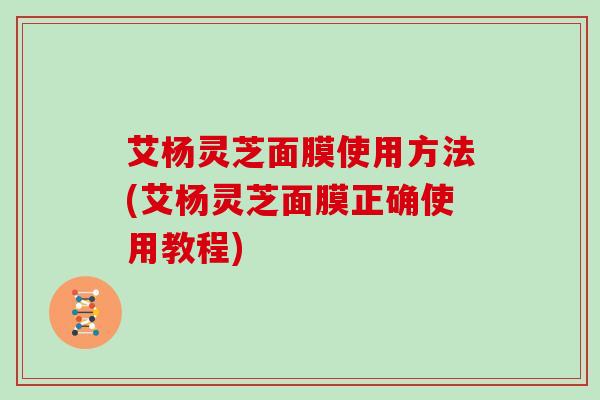艾杨灵芝面膜使用方法(艾杨灵芝面膜正确使用教程) 艾杨灵芝面膜使用方法(艾杨灵芝面膜正确使用教程)