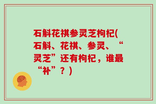 石斛花祺参灵芝枸杞(石斛、花祺、参灵、“灵芝”还有枸杞,谁“补”?) 石斛花祺参灵芝枸杞(石斛、花祺、参灵、“灵芝”还有枸杞,谁“补”?)