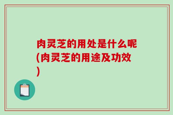肉灵芝的用处是什么呢(肉灵芝的用途及功效) 肉灵芝的用处是什么呢(肉灵芝的用途及功效)