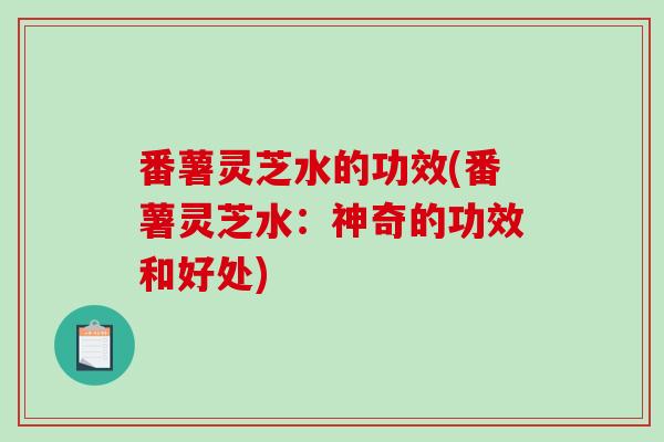 番薯灵芝水的功效(番薯灵芝水:神奇的功效和好处) 番薯灵芝水的功效(番薯灵芝水:神奇的功效和好处)