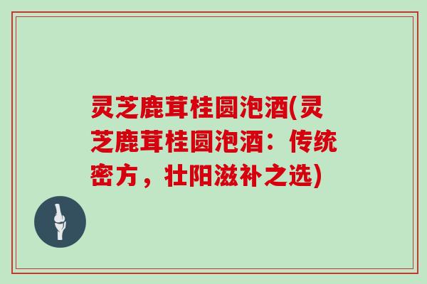 灵芝鹿茸桂圆泡酒(灵芝鹿茸桂圆泡酒：传统密方，壮阳滋补之选)