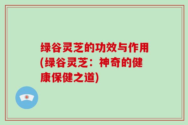 绿谷灵芝的功效与作用(绿谷灵芝:神奇的健康保健之道) 绿谷灵芝的功效与作用(绿谷灵芝:神奇的健康保健之道)