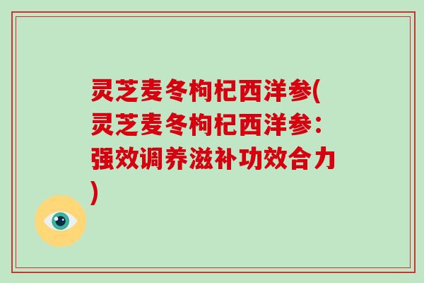 灵芝麦冬枸杞西洋参(灵芝麦冬枸杞西洋参:强效调养滋补功效合力) 灵芝麦冬枸杞西洋参(灵芝麦冬枸杞西洋参:强效调养滋补功效合力)