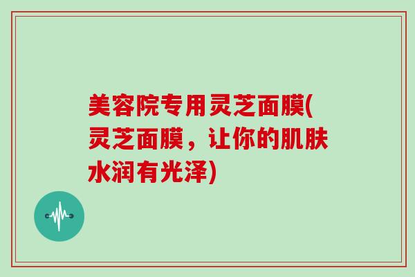美容院专用灵芝面膜(灵芝面膜,让你的水润有光泽) 美容院专用灵芝面膜(灵芝面膜,让你的水润有光泽)