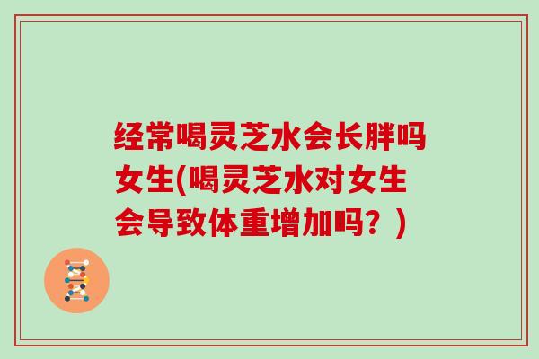 经常喝灵芝水会长胖吗女生(喝灵芝水对女生会导致体重增加吗?) 经常喝灵芝水会长胖吗女生(喝灵芝水对女生会导致体重增加吗?)