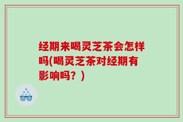 经期来喝灵芝茶会怎样吗(喝灵芝茶对经期有影响吗?) 经期来喝灵芝茶会怎样吗(喝灵芝茶对经期有影响吗?)
