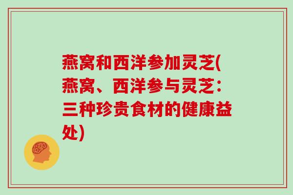 燕窝和西洋参加灵芝(燕窝、西洋参与灵芝:三种珍贵食材的健康益处) 燕窝和西洋参加灵芝(燕窝、西洋参与灵芝:三种珍贵食材的健康益处)