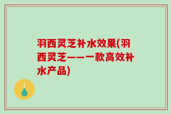 羽西灵芝补水效果(羽西灵芝——一款高效补水产品) 羽西灵芝补水效果(羽西灵芝——一款高效补水产品)