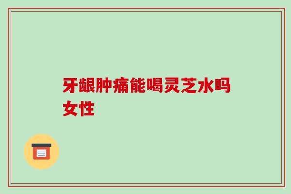 牙龈肿痛能喝灵芝水吗女性 牙龈肿痛能喝灵芝水吗女性