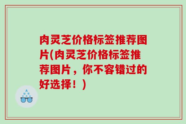 肉灵芝价格标签推荐图片(肉灵芝价格标签推荐图片,你不容错过的好选择!) 肉灵芝价格标签推荐图片(肉灵芝价格标签推荐图片,你不容错过的好选择!)