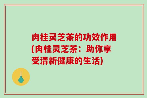 肉桂灵芝茶的功效作用(肉桂灵芝茶:助你享受清新健康的生活) 肉桂灵芝茶的功效作用(肉桂灵芝茶:助你享受清新健康的生活)