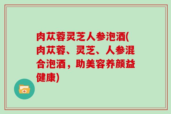 肉苁蓉灵芝人参泡酒(肉苁蓉、灵芝、人参混合泡酒,助美容养颜益健康) 肉苁蓉灵芝人参泡酒(肉苁蓉、灵芝、人参混合泡酒,助美容养颜益健康)