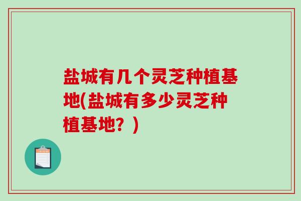 盐城有几个灵芝种植基地(盐城有多少灵芝种植基地?) 盐城有几个灵芝种植基地(盐城有多少灵芝种植基地?)