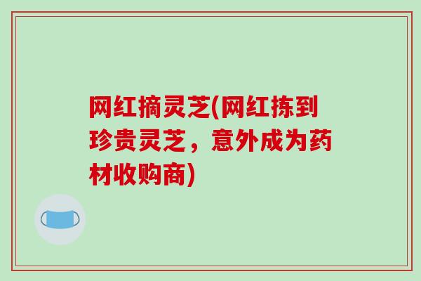 网红摘灵芝(网红拣到珍贵灵芝，意外成为药材收购商)