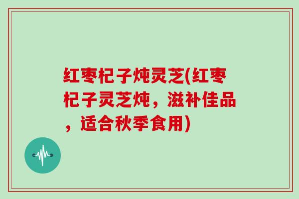 红枣杞子炖灵芝(红枣杞子灵芝炖,滋补佳品,适合秋季食用) 红枣杞子炖灵芝(红枣杞子灵芝炖,滋补佳品,适合秋季食用)
