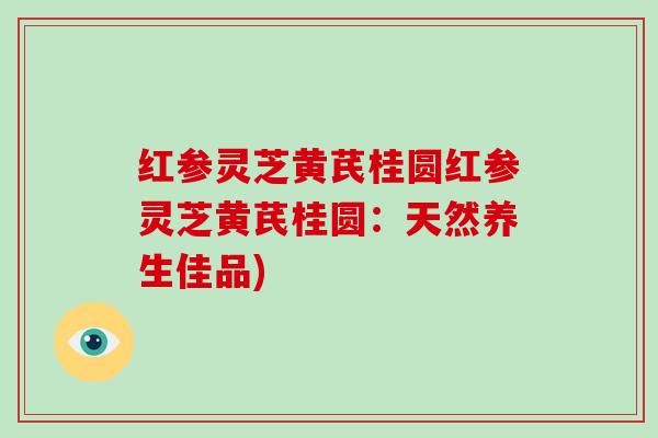 红参灵芝黄芪桂圆红参灵芝黄芪桂圆：天然养生佳品)