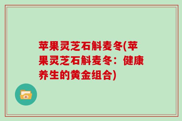 苹果灵芝石斛麦冬(苹果灵芝石斛麦冬:健康养生的黄金组合) 苹果灵芝石斛麦冬(苹果灵芝石斛麦冬:健康养生的黄金组合)