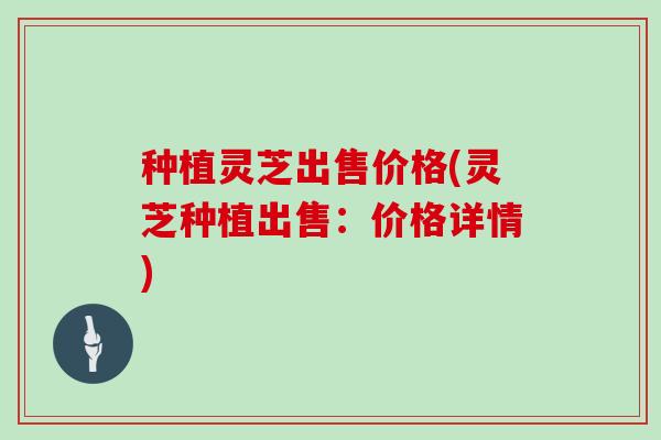 种植灵芝出售价格(灵芝种植出售：价格详情)