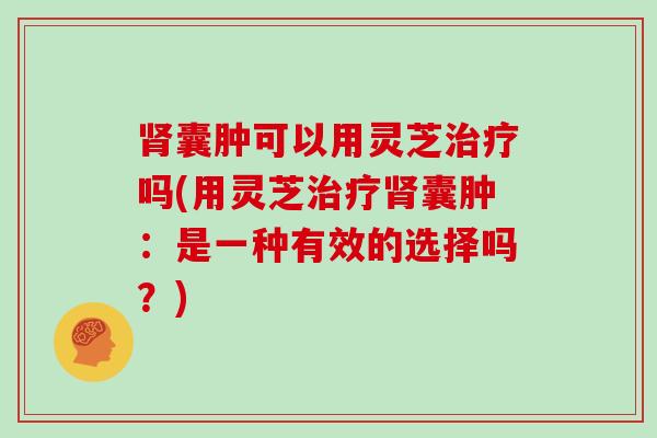 囊肿可以用灵芝吗(用灵芝囊肿:是一种有效的选择吗?) 囊肿可以用灵芝吗(用灵芝囊肿:是一种有效的选择吗?)