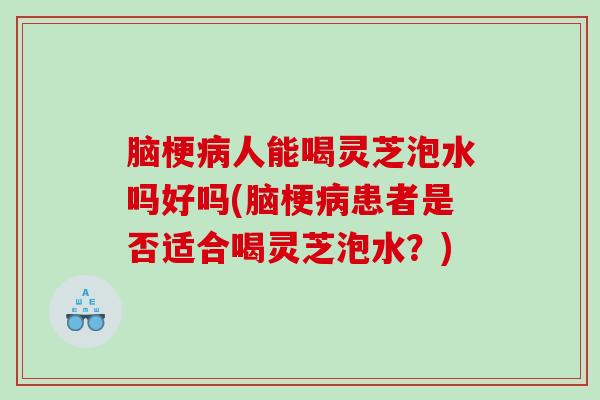 脑梗人能喝灵芝泡水吗好吗(脑梗患者是否适合喝灵芝泡水?) 脑梗人能喝灵芝泡水吗好吗(脑梗患者是否适合喝灵芝泡水?)