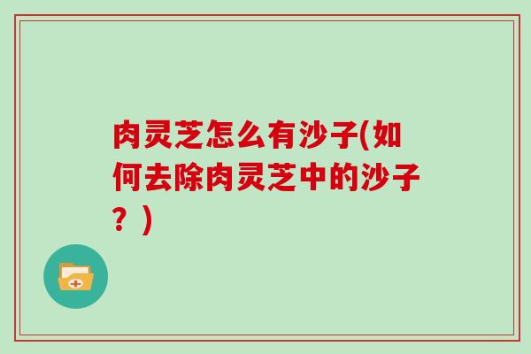 肉灵芝怎么有沙子(如何去除肉灵芝中的沙子?) 肉灵芝怎么有沙子(如何去除肉灵芝中的沙子?)