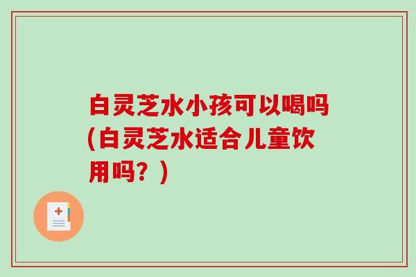白灵芝水小孩可以喝吗(白灵芝水适合儿童饮用吗?) 白灵芝水小孩可以喝吗(白灵芝水适合儿童饮用吗?)