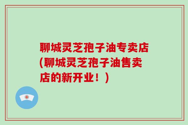 聊城灵芝孢子油专卖店(聊城灵芝孢子油售卖店的新开业!) 聊城灵芝孢子油专卖店(聊城灵芝孢子油售卖店的新开业!)