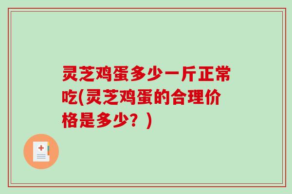 灵芝鸡蛋多少一斤正常吃(灵芝鸡蛋的合理价格是多少?) 灵芝鸡蛋多少一斤正常吃(灵芝鸡蛋的合理价格是多少?)