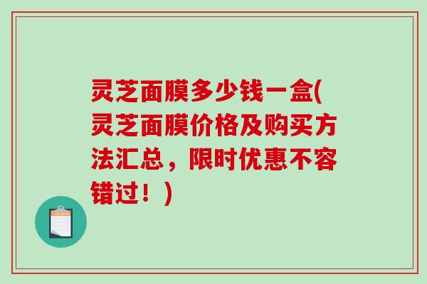 灵芝面膜多少钱一盒(灵芝面膜价格及购买方法汇总,限时优惠不容错过!) 灵芝面膜多少钱一盒(灵芝面膜价格及购买方法汇总,限时优惠不容错过!)