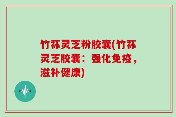竹荪灵芝粉胶囊(竹荪灵芝胶囊:强化免疫,滋补健康) 竹荪灵芝粉胶囊(竹荪灵芝胶囊:强化免疫,滋补健康)