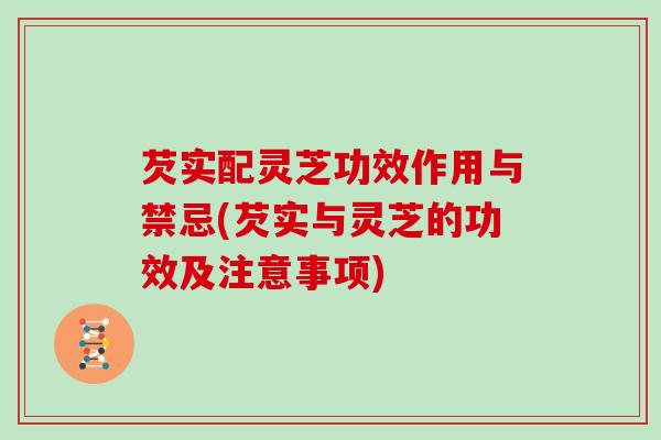 芡实配灵芝功效作用与禁忌(芡实与灵芝的功效及注意事项) 芡实配灵芝功效作用与禁忌(芡实与灵芝的功效及注意事项)