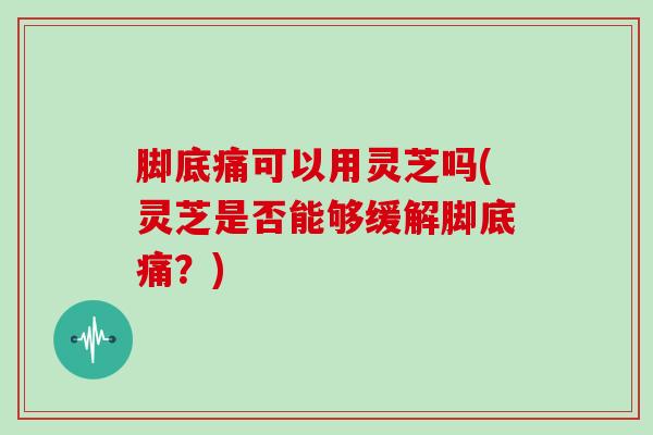 脚底痛可以用灵芝吗(灵芝是否能够缓解脚底痛?) 脚底痛可以用灵芝吗(灵芝是否能够缓解脚底痛?)