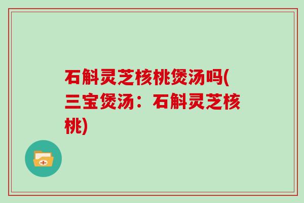 石斛灵芝核桃煲汤吗(三宝煲汤:石斛灵芝核桃) 石斛灵芝核桃煲汤吗(三宝煲汤:石斛灵芝核桃)