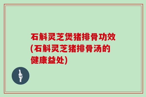 石斛灵芝煲猪排骨功效(石斛灵芝猪排骨汤的健康益处) 石斛灵芝煲猪排骨功效(石斛灵芝猪排骨汤的健康益处)