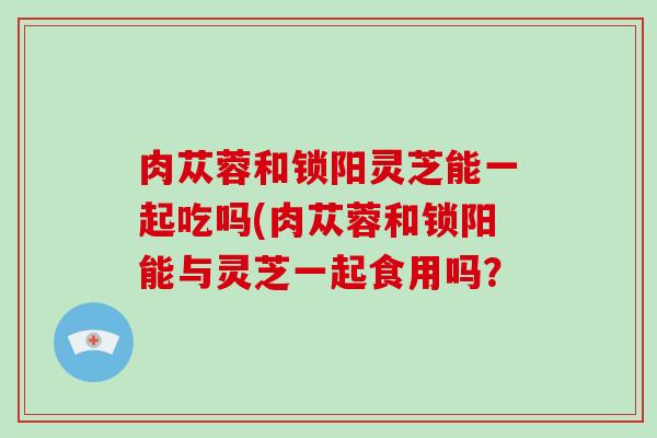 肉苁蓉和锁阳灵芝能一起吃吗(肉苁蓉和锁阳能与灵芝一起食用吗? 肉苁蓉和锁阳灵芝能一起吃吗(肉苁蓉和锁阳能与灵芝一起食用吗?