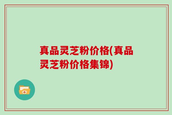 真品灵芝粉价格(真品灵芝粉价格集锦)