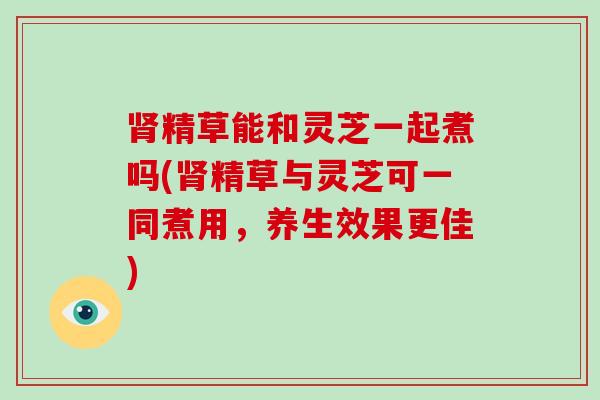 精草能和灵芝一起煮吗(精草与灵芝可一同煮用,养生效果更佳) 精草能和灵芝一起煮吗(精草与灵芝可一同煮用,养生效果更佳)