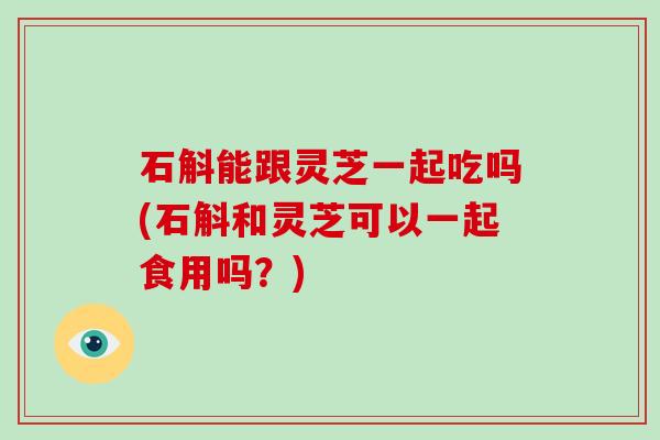 石斛能跟灵芝一起吃吗(石斛和灵芝可以一起食用吗?) 石斛能跟灵芝一起吃吗(石斛和灵芝可以一起食用吗?)