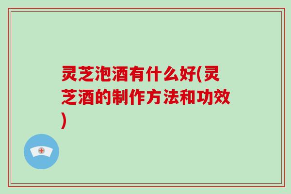 灵芝泡酒有什么好(灵芝酒的制作方法和功效)