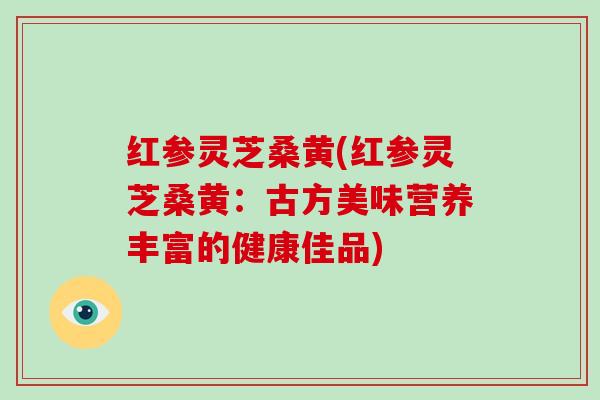 红参灵芝桑黄(红参灵芝桑黄:古方美味营养丰富的健康佳品) 红参灵芝桑黄(红参灵芝桑黄:古方美味营养丰富的健康佳品)