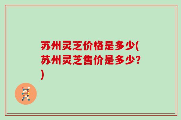 苏州灵芝价格是多少(苏州灵芝售价是多少?) 苏州灵芝价格是多少(苏州灵芝售价是多少?)