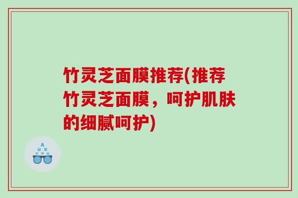 竹灵芝面膜推荐(推荐竹灵芝面膜,呵护的细腻呵护) 竹灵芝面膜推荐(推荐竹灵芝面膜,呵护的细腻呵护)